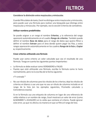 FILTROS
22
Considerar la distinción entre mayúsculas y minúsculas
Cuando filtra datos de texto, Excel no distingue entre mayúsculas y minúsculas,
pero puede usar una fórmula para realizar una búsqueda que distinga entre
mayúsculas y minúsculas. Por ejemplo, vea la sección Criterios de comodines.
Utilizar nombres predefinidos
Se puede asignar a un rango el nombre Criterios, y la referencia del rango
aparecerá automáticamente en el cuadro Rango de criterios. También puede
definir el nombre Base de datos para el rango de datos que quiera filtrar y
definir el nombre Extraer para el área donde quiere pegar las filas, y estos
rangos aparecerán automáticamente en los cuadros Rango de la lista y Copiar
a, respectivamente.
Crear criterios utilizando una fórmula
Puede usar como criterio un valor calculado que sea el resultado de una
fórmula. Tenga en cuenta los siguientes puntos importantes:
 La fórmula se debe evaluar como VERDADERO o FALSO.
 Puesto que está utilizando una fórmula, escriba la fórmula como lo haría
normalmente, pero no la escriba de la forma siguiente:
=''= entrada ''
 No use rótulos de columnas para los rótulos de los criterios; deje los rótulos de
criterios en blanco o use uno que no sea un rótulo de columna incluido en el
rango de la lista (en los ejemplos siguientes, Promedio calculado y
Coincidencia exacta).
Si en la fórmula usa una etiqueta de columna en lugar de una referencia de
celda relativa o un nombre de rango, Excel mostrará un valor de error (como
#¿NOMBRE? o #¡VALOR!) en la celda que contiene el criterio. Puede ignorar
este error, ya que no afecta a la manera en que se filtra el rango de lista.
 