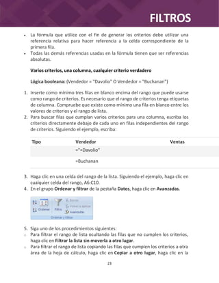 FILTROS
23
 La fórmula que utilice con el fin de generar los criterios debe utilizar una
referencia relativa para hacer referencia a la celda correspondiente de la
primera fila.
 Todas las demás referencias usadas en la fórmula tienen que ser referencias
absolutas.
Varios criterios, una columna, cualquier criterio verdadero
Lógica booleana: (Vendedor = "Davolio" O Vendedor = "Buchanan")
1. Inserte como mínimo tres filas en blanco encima del rango que puede usarse
como rango de criterios. Es necesario que el rango de criterios tenga etiquetas
de columna. Compruebe que existe como mínimo una fila en blanco entre los
valores de criterios y el rango de lista.
2. Para buscar filas que cumplan varios criterios para una columna, escriba los
criterios directamente debajo de cada uno en filas independientes del rango
de criterios. Siguiendo el ejemplo, escriba:
Tipo Vendedor Ventas
="=Davolio"
=Buchanan
3. Haga clic en una celda del rango de la lista. Siguiendo el ejemplo, haga clic en
cualquier celda del rango, A6:C10.
4. En el grupo Ordenar y filtrar de la pestaña Datos, haga clic en Avanzadas.
5. Siga uno de los procedimientos siguientes:
o Para filtrar el rango de lista ocultando las filas que no cumplen los criterios,
haga clic en Filtrar la lista sin moverla a otro lugar.
o Para filtrar el rango de lista copiando las filas que cumplen los criterios a otra
área de la hoja de cálculo, haga clic en Copiar a otro lugar, haga clic en la
 