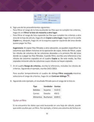 32
6. Siga uno de los procedimientos siguientes:
o Para filtrar el rango de la lista ocultando las filas que no cumplen los criterios,
haga clic en Filtrar la lista sin moverla a otro lugar.
o Para filtrar el rango de lista copiando las filas que cumplen los criterios a otra
área de la hoja de cálculo, haga clic en Copiar a otro lugar, haga clic en la casilla
Copiar a y, después, haga clic en la esquina superior izquierda del área donde
quiere pegar las filas.
7. En el cuadro Rango de criterios, escriba la referencia, incluidos los rótulos de
criterios. Siguiendo el ejemplo, escriba $A$1:$B$3.
Para ocultar temporalmente el cuadro de diálogo Filtro avanzado mientras
selecciona el rango de criterios, haga clic en Contraer diálogo .
8. Siguiendo este ejemplo, el resultado filtrado para el rango de la lista es:
Tipo Vendedor Ventas
Bebidas Suyama 5122 $
Carnes Davolio 450 $
Alimentos Buchanan 6328 $
Quitarunfiltro
Si no encuentra los datos que está buscando en una hoja de cálculo, puede
que estén ocultos por un filtro. Por ejemplo, si tiene una columna de fechas en
Sugerencia: Al copiar filas filtradas a otra ubicación, se pueden especificar las
columnas que deben incluirse en la operación de copia. Antes de filtrar, copie
los rótulos de columna de las columnas deseadas a la primera fila del área
donde va a pegar las filas filtradas. Cuando filtre, escriba una referencia a los
rótulos de columna copiados en el cuadro Copiar a. De este modo, las filas
copiadas incluirán sólo las columnas cuyos rótulos se hayan copiado.
 