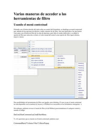 Varias maneras de acceder a las
herramientas de filtro
Usando el menú contextual
Pulsando con el botón derecho del ratón sobre un control del formulario, se despliega un menú contextual
que, además de las opciones de edición y orden, muestra las de filtro. Son muy parecidas a las que hemos
visto antes con el botón de filtro de la cinta de opciones, pero falta el combo multivalor y se añade la
opción de filtro por selección, es decir, el valor actual del control como opción de filtro igual, distinto,
mayor o menor.
Dos posibilidades de herramientas de filtro casi iguales, pero distintas. El caso es que el menú contextual
no está disponible con la runtime de Access y el Ribbon no es accesible en los formularios emergentes :-(
Sin embargo, podemos invocar el menú de filtro (el del Ribbon) posicionándonos el cualquier control y
usando el código:
DoCmd.RunCommand acCmdFilterMenu
Y, si lo queremos que se mueste es el menú contextual, podemos usar:
CommandBars("Column Filter").ShowPopup
 
