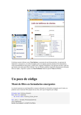 Si abrimos nuestro infrome como Vista Informe, se presenta de una forma peculiar, sin opciones de
impresión o vista previa y sin saltos de página, pero con algunas opciones propias de los formularios,
como la posibilidad de seleccionar y copiar texto, etiquetas inteligentes o las opciones de filtro, todas las
que hemos visto antes para filtrar informe. Una vez filtrado, podemos imprimirlo directamente utilizando
Botón de Office | Imprimir o pasar a la Vista Preliminar desde la opción Vistas del Ribbon.
Un poco de código
Menú de filtro en formularios emergentes
La cinta de opciones no está disponible si estamos utilizando un formulario emergente, por lo tanto, no
podemos usar el menú de filtro propio de esa cinta, salvo que lo hagamos por código:
Private Sub Filtro_Click()
Dim ctrl As Control
On Error GoTo Filtro_Click_Error
Set ctrl = Screen.PreviousControl
ctrl.SetFocus
DoCmd.RunCommand acCmdFilterMenu
 