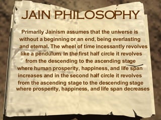 JAIN PHILOSOPHY Primarily Jainism assumes that the universe is  without a beginning or an end, being everlasting  and eternal .  The wheel of time incessantly revolves like a pendulum. In the first half circle it revolves  from the descending to the ascending stage where human prosperity, happiness, and life span  increases and in the second half circle it revolves  from the ascending stage to the descending stage where prosperity, happiness, and life span decreases   