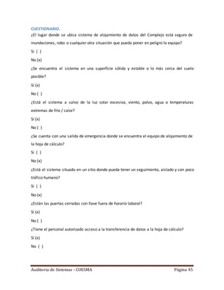 Auditoria de Sistemas - COESMA Página 45
CUESTIONARIO.
¿El lugar donde se ubica sistema de alojamiento de datos del Complejo está seguro de
inundaciones, robo o cualquier otra situación que pueda poner en peligro lo equipo?
Si ( )
No (x)
¿Se encuentra el sistema en una superficie sólida y estable o lo más cerca del suelo
posible?
Si (x)
No ( )
¿Está el sistema a salvo de la luz solar excesiva, viento, polvo, agua o temperaturas
extremas de frío / calor?
Si (x)
No ( )
¿Se cuenta con una salida de emergencia donde se encuentra el equipo de alojamiento de
la hoja de cálculo?
Si ( )
No (x)
¿Está el sistema situado en un sitio donde pueda tener un seguimiento, aislado y con poco
tráfico humano?
Si ( )
No (x)
¿Están las puertas cerradas con llave fuera de horario laboral?
Si (x)
No ( )
¿Tiene el personal autorizado acceso a la transferencia de datos a la hoja de cálculo?
Si (x)
No ( )
 