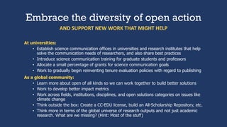 Embrace the diversity of open action
At universities:
• Establish science communication offices in universities and research institutes that help
solve the communication needs of researchers, and also share best practices
• Introduce science communication training for graduate students and professors
• Allocate a small percentage of grants for science communication goals
• Work to gradually begin reinventing tenure evaluation policies with regard to publishing
As a global community:
• Learn more about open of all kinds so we can work together to build better solutions
• Work to develop better impact metrics
• Work across fields, institutions, disciplines, and open solutions categories on issues like
climate change
• Think outside the box: Create a CC-EDU license, build an All-Scholarship Repository, etc.
• Think more in terms of the global universe of research outputs and not just academic
research. What are we missing? (Hint: Most of the stuff)
AND SUPPORT NEW WORK THAT MIGHT HELP
 