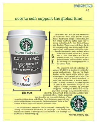 worth every sip.
28
This event will kick off the promotion
of Starbucks’ “Gold Card for the Global
Fund” fundraiser. Large (40 feet tall, 20
feet wide) Starbucks coffee cups will be
set up in Seattle, L.A., New York, Atlanta
and Boston. These cups will have large
screens projected onto them, and will ap-
pear in high traffic areas within the cities.
People can text in a story about when
they tried to save a dime and regret-
ted it, and these texts will be dis-
played on the cup through the pro-
jection screen. Starbucks will donate
$1 for every text message received to
the Global Fund.
The event will be held on Friday, No-
vember 27, 2009, in the top five cities for
young professionals. This day is Black
Friday, so the event will be able to take
advantage of high pedestrian traffic. The
cups will be placed in Washington Park in
New York, Lennox Mall in Atlanta, Down-
town Crossing in Boston, Pioneer Square
in Seattle, and Westwood Village in Los
Angeles heavily trafficked by younger
shoppers. Participant texts will be dis-
played on the cups along with information
about the Global Fund, drink specials, and other pro-
motional offers. Radio personali-
ties from the top pop radio stations of the
respective cities, along with Global Fund Spokespersons, will play
music and entertain the crowds. Radio spots and “Note to Self”
posters will pre-promote the event one-week prior.
This initiative will pay off on the “note to self” strategy by fur-
thering the interactive element of the campaign. This interactive
element will serve to strengthen and reinforce our message that
Starbucks is worth every sip.
note to self: support the global fund
PROMOTIONS
 