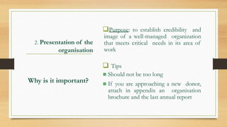2. Presentation of the
organisation
Purpose: to establish credibility and
image of a well-managed organization
that meets critical needs in its area of
work
 Tips
 Should not be too long
 If you are approaching a new donor,
attach in appendix an organisation
brochure and the last annual report
Why is it important?
 