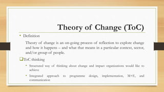 Theory of Change (ToC)
• Definition
Theory of change is an on-going process of reflection to explore change
and how it happens – and what that means in a particular context, sector,
and/or group of people.
ToC thinking
• Structured way of thinking about change and impact organizations would like to
achieve
• Integrated approach to programme design, implementation, M+E, and
communication
 
