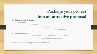Package your project
into an attractive proposal
 Follow a logical thread:
 Background
 Problem
 Solution
 Sustainability
 Ensure match-up between:
 Problem – Outcomes – Means
 (this is called internal coherence)
 Many donors want the Logical Framework Approach
 