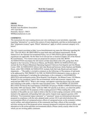 Web Site Comment
                                   www.honolulutransit.org


                                                                                        3/22/2007


FROM:
Michelle Matson
Waikiki Area Residents Association
3931 Gail Street
Honolulu, Hawai‘i 96815
MSMatson@hawaii.rr.com

COMMENT:
The instructions for your scoping process are very confusing in your newsletter, especially
regarding "alternatives" as used in the context of route alignments, and then as technologies, and
then "alignments (routes)" again. Which "alternatives" apply to which comment category in b)
below?

The city's transit newsletter at http://www.honolulutransit.org states the following regarding the
EIS: "The EIS WILL BE PREPARED to meet both state and federal requirements. On the
federal level, the National Environmental Policy Act of 1969 (NEPA) and its implementing
regulations are applicable. On the State level relevant law is found in Chapter 343 of the Hawaii
Revised Statutes. "Two transit routes are proposed for analysis in the EIS. BOTH
ALTERNATIVES encompass the full transit corridor described in the LPA, going from West
Kapolei to the University of Hawaii at Manoa, and Waikiki. BOTH ALTERNATIVES also
include the First Project (Minimum Operating Segment?) between East Kapolei and Ala Moana
Center. ONE ALTERNATIVE follows Salt Lake Boulevard between Aloha Stadium and Middle
Street, while THE OTHER ALTERNATIVE includes both Salt Lake Boulevard and Airport
alignments..... "The public is invited to comment on the following: a) The purpose of and needs
to be addressed by THE PROJECT; b) THE ALTERNATIVES (alternative routes as above, or
alternative technologies?), including the technologies, to be evaluated; c) ALIGNMENTS
(ROUTES) and termination points (West Kapolei, East Kapolei, Ala Moana Center, UH Manoa,
Waikiki?) to be considered; and d) The environmental, social and economic impacts to be
analyzed (per HRS 343?)." What is also strange, and appears somewhat deceiving to the reader
and confusing to the public, is that this same newsletter notes, "The SCOPING ACTIVITIES
RELATED TO Hawaii Revised Statutes CHAPTER 343 process WERE COMPLETED between
December 2005 and January 2006." (EIS law HRS 343 specific to d) above, on which the public
is invited to comment for the purposes of this scoping process?) When reading this, some
members of the public are now made to believe that the invited scoping comments will be strictly
limited to the apparently still-pending Salt Lake and/or Airport route segment question. (EIS
definition: "Environmental impact statement" or "statement" means an informational document
prepared in compliance with the rules adopted under section 343-6 and which discloses the
environmental effects of a proposed action, effects of a proposed action on the economic welfare,
social welfare, and cultural practices of the community and State, effects of the economic
activities arising out of the proposed action, measures proposed to minimize adverse effects, and
alternatives to the action and their environmental effects.) Please clarify exactly what it is for
which you are inviting public comments.

                                                                                                     879
 
