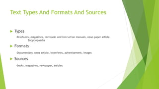 Text Types And Formats And Sources
 Types
-Brochures, magazines, textbooks and instruction manuals, news paper article,
Encyclopaedia
 Formats
-Documentary, news article, interviews, advertisement, images
 Sources
-books, magazines, newspaper, articles
 