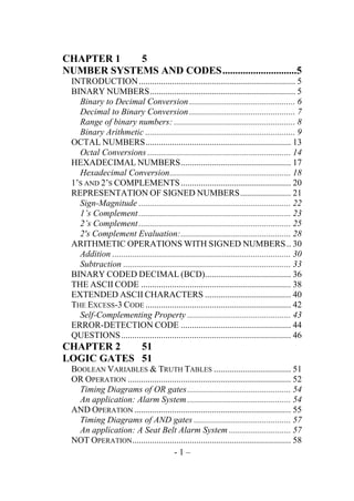 CHAPTER 1
5
NUMBER SYSTEMS AND CODES .............................5
INTRODUCTION ....................................................................... 5
BINARY NUMBERS .................................................................. 5
Binary to Decimal Conversion ................................................ 6
Decimal to Binary Conversion ................................................ 7
Range of binary numbers: ....................................................... 8
Binary Arithmetic .................................................................... 9
OCTAL NUMBERS .................................................................. 13
Octal Conversions ................................................................. 14
HEXADECIMAL NUMBERS .................................................. 17
Hexadecimal Conversion ....................................................... 18
1’S AND 2’S COMPLEMENTS .................................................. 20
REPRESENTATION OF SIGNED NUMBERS ....................... 21
Sign-Magnitude ..................................................................... 22
1’s Complement ..................................................................... 23
2’s Complement ..................................................................... 25
2's Complement Evaluation: .................................................. 28
ARITHMETIC OPERATIONS WITH SIGNED NUMBERS .. 30
Addition ................................................................................. 30
Subtraction ............................................................................ 33
BINARY CODED DECIMAL (BCD)....................................... 36
THE ASCII CODE .................................................................... 38
EXTENDED ASCII CHARACTERS ....................................... 40
THE EXCESS-3 CODE .................................................................. 42
Self-Complementing Property ............................................... 43
ERROR-DETECTION CODE .................................................. 44
QUESTIONS ............................................................................. 46

CHAPTER 2
51
LOGIC GATES 51
BOOLEAN VARIABLES & TRUTH TABLES ................................... 51
OR OPERATION .......................................................................... 52
Timing Diagrams of OR gates ............................................... 54
An application: Alarm System ............................................... 54
AND OPERATION ....................................................................... 55
Timing Diagrams of AND gates ............................................ 57
An application: A Seat Belt Alarm System ............................ 57
NOT OPERATION ........................................................................ 58
-1–

 