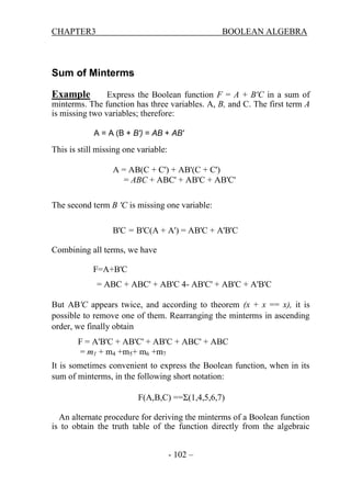 CHAPTER3

BOOLEAN ALGEBRA

Sum of Minterms
Example

Express the Boolean function F = A + B'C in a sum of
minterms. The function has three variables. A, B, and C. The first term A
is missing two variables; therefore:
A = A (B + B') = AB + AB'

This is still missing one variable:
A = AB(C + C') + AB'(C + C')
= ABC + ABC' + AB'C + AB'C'
The second term B 'C is missing one variable:
B'C = B'C(A + A') = AB'C + A'B'C
Combining all terms, we have
F=A+B'C
= ABC + ABC' + AB'C 4- AB'C' + AB'C + A'B'C
But AB'C appears twice, and according to theorem (x + x == x), it is
possible to remove one of them. Rearranging the minterms in ascending
order, we finally obtain
F = A'B'C + AB'C' + AB'C + ABC' + ABC
= m1 + m4 +m5+ m6 +m7
It is sometimes convenient to express the Boolean function, when in its
sum of minterms, in the following short notation:
F(A,B,C) ==Σ(1,4,5,6,7)
An alternate procedure for deriving the minterms of a Boolean function
is to obtain the truth table of the function directly from the algebraic
- 102 –

 