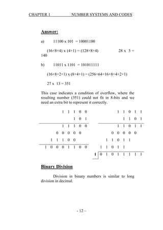 CHAPTER 1

NUMBER SYSTEMS AND CODES

Answer:
a)

11100 x 101 = 10001100
(16+8+4) x (4+1) = (128+8+4)

28 x 5 =

140
b)

11011 x 1101 = 101011111
(16+8+2+1) x (8+4+1) = (256+64+16+8+4+2+1)
27 x 13 = 351

This case indicates a condition of overflow, where the
resulting number (351) could not fit in 8-bits and we
need an extra bit to represent it correctly.
1 1 1 0 0

1 1 0 1 1

1 0 1

1 1 0 1

1 1 1 0 0

1 1 0 1 1

0 0 0 0 0
1 1 1 0 0

0 0 0 0 0
1 1 0 1 1

1 0 0 0 1 1 0 0

1 1 0 1 1
1 0 1 0 1 1 1 1 1

Binary Division
Division in binary numbers is similar to long
division in decimal.

- 12 –

 