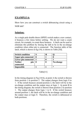 CHAPTER 5

FLIP FLOPS

EXAMPLE 6:
Show how you can construct a switch debouncing circuit using a
NOR lath?

Solution:
As a single pole double throw (SPDT) switch makes a new contact,
it bounces a few times before settling. We do not want a count
circuit, for example, to count these bounces. A latch can be used to
eliminate this problem by forcing the lath to be in the no-change
condition when either pin is connected. The function table of the
latch, which is shown in fig (14), is shown in Table [XI].
Switch condition
Upper pin connected
Lower pin connected
Neither
pin
connected
Impossible

S
0
1
0

R
1
0
0

Q
0
1
No-change

1

1

*

Table[11]
In the timing diagram in Fig (14-b), at point A the switch is thrown
from position 1 to position 2. The output changes from logic 0 to
1. If the switch bounces around position 2, the latch will be in the
no-change condition and the output stays at logic 1. At point B in
the timing diagram, the switch is thrown from position 2 to position
1. The output changes from logic 1 to 0. If the switch bounces
around position 1, the latch will be in the no-change condition and
the output stays at logic 0. Therefore, the switch is debounced at
both positions.

-141-

 
