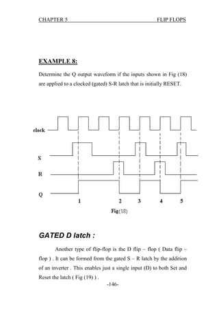 CHAPTER 5

FLIP FLOPS

EXAMPLE 8:
Determine the Q output waveform if the inputs shown in Fig (18)
are applied to a clocked (gated) S-R latch that is initially RESET.

GATED D latch :
Another type of flip-flop is the D flip – flop ( Data flip –
flop ) . It can be formed from the gated S – R latch by the addition
of an inverter . This enables just a single input (D) to both Set and
Reset the latch ( Fig (19) ) .
-146-

 