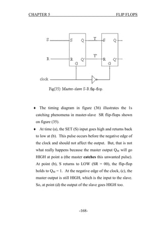 CHAPTER 5

FLIP FLOPS

 The timing diagram in figure (36) illustrates the 1s
catching phenomena in master-slave SR flip-flops shown
on figure (35).
 At time (a), the SET (S) input goes high and returns back
to low at (b). This pulse occurs before the negative edge of
the clock and should not affect the output. But, that is not
what really happens because the master output QM will go
HIGH at point a (the master catches this unwanted pulse).
At point (b), S returns to LOW (SR = 00), the flip-flop
holds to QM = 1. At the negative edge of the clock, (c), the
master output is still HIGH, which is the input to the slave.
So, at point (d) the output of the slave goes HIGH too.

-168-

 