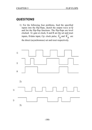 CHAPTER 5

FLIP FLOPS

QUESTIONS
1) For the following four problems, feed the specified
inputs into the flip-flops, sketch the output wave at Q
and list the flip-flop functions. The flip-flops are level
clocked. G: gate or clock, S and R are the set and reset
inputs, D:data input, Cp: clock pulse, S and R are
d
d
the direct (asynchronous) set and reset respectively.

2)

3)

-180-

 