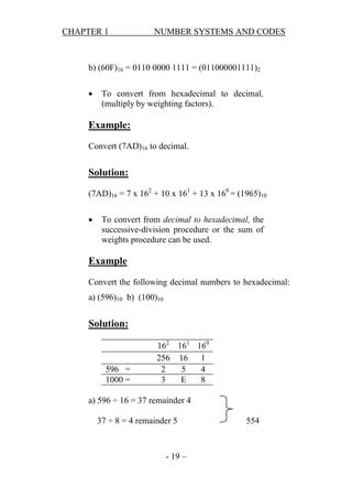 CHAPTER 1

NUMBER SYSTEMS AND CODES

b) (60F)16 = 0110 0000 1111 = (011000001111)2


To convert from hexadecimal to decimal,
(multiply by weighting factors).

Example:
Convert (7AD)16 to decimal.

Solution:
(7AD)16 = 7 x 162 + 10 x 161 + 13 x 160 = (1965)10


To convert from decimal to hexadecimal, the
successive-division procedure or the sum of
weights procedure can be used.

Example
Convert the following decimal numbers to hexadecimal:
a) (596)10 b) (100)10

Solution:

596 =
1000 =

162 161 160
256 16 1
2
5
4
3
E
8

a) 596 ÷ 16 = 37 remainder 4
37 ÷ 8 = 4 remainder 5

- 19 –

554

 