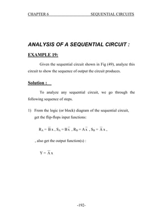 CHAPTER 6

SEQUENTIAL CIRCUITS

ANALYSIS OF A SEQUENTIAL CIRCUIT :
EXAMPLE 19:
Given the sequential circuit shown in Fig (49), analyze this
circuit to show the sequence of output the circuit produces.

Solution :
To analyze any sequential circuit, we go through the
following sequence of steps.
1) From the logic (or block) diagram of the sequential circuit,
get the flip-flops input functions:
RA = B x , S A = B x , RB = A x , S B = A x ,
, also get the output function(s) :
Y= Ax

-192-

 