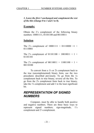 CHAPTER 1

NUMBER SYSTEMS AND CODES

1. Leave the first 1 unchanged and complement the rest
of the bits (change 0 to 1 and 1 to 0).

Example:
Obtain the 2’s complement of the following binary
numbers: 10001111, 01101100 and 00110011

Solution
The 2’s complement of 10001111 = 01110000 +1 =
01110001
The 2’s complement of 01101100 = 10010011 + 1 =
01101101
The 2’s complement of 00110011 = 11001100 + 1 =
00110100
To convert from a 1's or 2's complement back to
the true (uncomplemented) binary form, use the two
procedures described previously. To go from the 1s
complement back to true binary, reverse all the bits. To
go from the 2's complement form back to true binary,
take the 1's complement and add 1 to the least significant
bit.

REPRESENTATION OF SIGNED
NUMBERS
Computer, must be able to handle both positive
and negative numbers. There are three basic ways to
represent signed numbers; sign-magnitude, 1’s
complement and 2’s complement.

- 21 –

 