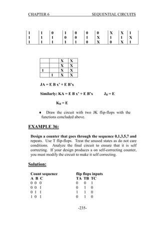 CHAPTER 6

1
1
1

1
1
1

SEQUENTIAL CIRCUITS

0
1
1

1
0
1

X
X
X
X

1
1

0
0
1

0
1
0

0
X
X

X
1
0

X
1
X

1
X
1

X
X
X
X

JA = E B x’ + E B’x
Similarly: KA = E B x’ + E B’x

JB = E

KB = E
 Draw the circuit with two JK flip-flops with the
functions concluded above.

EXAMPLE 36:
Design a counter that goes through the sequence 0,1,3,5,7 and
repeats. Use T flip-flops. Treat the unused states as do not care
conditions. Analyze the final circuit to ensure that it is self
correcting. If your design produces a on self-correcting counter,
you must modify the circuit to make it self correcting.

Solution:
Count sequence
A B C
0 0 0
0 0 1
0 1 1
1 0 1

flip flops inputs
TA TB TC
0
0 1
0
1 0
1
1 0
0
1 0
-235-

 