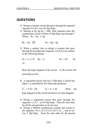 CHAPTER 6

SEQUENTIAL CIRCUITS

QUESTIONS
1) Design a counter circuit that goes through the repeated
sequence 0,2,4,6 use J-K flip-flops.
2) Starting at QC QB QA = 000, what sequence does the
synchronous circuit of three D flip-flops step through ?
Where DC = QA  QB
DB = QB QC

DA = QB + QC

3) When a student tries to design a counter that goes
through the hexadecimal sequence 2,4,8,A,C he reaches
to the following design:
DA = A  B

DB = C

DC = AC'

DD

=0
Draw the logic diagram of the circuit. Is this circuit selfcorrecting or not?
4) A sequential circuit with two T flip-flops A and B one
input x, is specified by the following equations:
TA = A' B + x'B

TB = A  B

Draw

the

logic diagram of the circuit and derive its state diagram.
5) Design a sequential circuit that goes through the
sequence 1,3,5,7. use D flip-flops. Treat the next state
for all the unused states as do not care.
6) Design a MOD-6 synchronous counter that counts in
the sequence 10,11,12,13,14,15,10,11,12,… and so on.
Use T flip-flops. Treat the next state for all unused

-238-

 