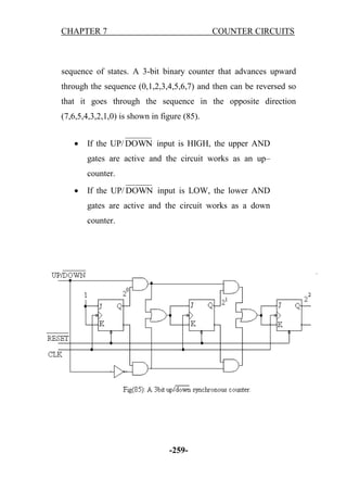 CHAPTER 7

COUNTER CIRCUITS

sequence of states. A 3-bit binary counter that advances upward
through the sequence (0,1,2,3,4,5,6,7) and then can be reversed so
that it goes through the sequence in the opposite direction
(7,6,5,4,3,2,1,0) is shown in figure (85).


If the UP/ DOWN input is HIGH, the upper AND
gates are active and the circuit works as an up–
counter.



If the UP/ DOWN input is LOW, the lower AND
gates are active and the circuit works as a down
counter.

-259-

 