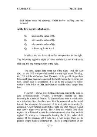 CHAPTER 8

REGISTERS

SET inputs must be returned HIGH before shifting can be
initiated.
At the first negative clock edge,
Q0

takes on the value of Q1

Q1

takes on the value of Q2

Q2

takes on the value of Q3

Q3

is Reset by J = 0, K = 1

In effect, the bits have all shifted one position to the right.
The following negative edges of clock periods 2,3 and 4 will each
shift the bits one more position to the right.
The serial output data come out of the right – end flip-flop
(Q0). As the LSB was parallel loaded into the right most flip–flop,
the LSB will be shifted out first. The order of the parallel input data
bits could have been reversed and the MSB would have come out
first. Either case is acceptable. It is up to the designer to know
which is first, MSB or LSB, and when to read the serial output data
line.
Figure (91) shows how shift registers are commonly used in
data communications systems. Computers operate on data
internally in a parallel format. To communicate over a serial cable
or a telephone line, the data must first be converted to the serial
format. For example, for computer A to send data to computer B,
computer A will parallel load 8 bits of data into shift register A and
then apply eight clock pulses. The 8 data bits output from shift
register A will travel across the serial communication line to shift
register B, which is concurrently loading the 8 bits. After shift
register B has received all 8 data bits, it will output them on its
parallel output lines to computer B. This is a simplification of the
-271-

 