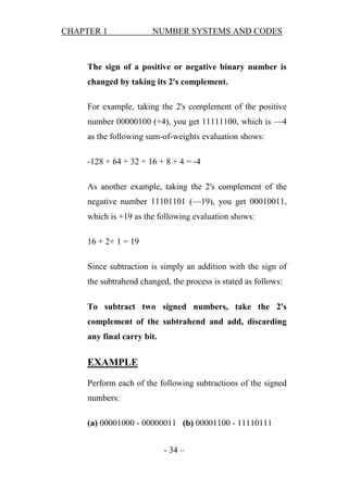 CHAPTER 1

NUMBER SYSTEMS AND CODES

The sign of a positive or negative binary number is
changed by taking its 2's complement.
For example, taking the 2's complement of the positive
number 00000100 (+4), you get 11111100, which is —4
as the following sum-of-weights evaluation shows:
-128 + 64 + 32 + 16 + 8 + 4 = -4
As another example, taking the 2's complement of the
negative number 11101101 (—19), you get 00010011,
which is +19 as the following evaluation shows:
16 + 2+ 1 = 19
Since subtraction is simply an addition with the sign of
the subtrahend changed, the process is stated as follows:
To subtract two signed numbers, take the 2's
complement of the subtrahend and add, discarding
any final carry bit.

EXAMPLE
Perform each of the following subtractions of the signed
numbers:
(a) 00001000 - 00000011 (b) 00001100 - 11110111
- 34 –

 