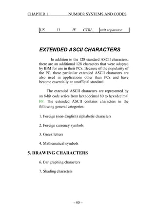 CHAPTER 1

US

NUMBER SYSTEMS AND CODES

31

IF

CTRL_

unit separator

EXTENDED ASCII CHARACTERS
In addition to the 128 standard ASCII characters,
there are an additional 128 characters that were adopted
by IBM for use in their PCs. Because of the popularity of
the PC, these particular extended ASCII characters are
also used in applications other than PCs and have
become essentially an unofficial standard.
The extended ASCII characters are represented by
an 8-bit code series from hexadecimal 80 to hexadecimal
FF. The extended ASCII contains characters in the
following general categories:
1. Foreign (non-English) alphabetic characters
2. Foreign currency symbols
3. Greek letters
4. Mathematical symbols

5. DRAWING CHARACTERS
6. Bar graphing characters
7. Shading characters

- 40 –

 