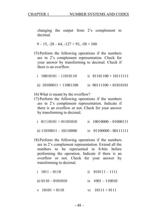 CHAPTER 1

NUMBER SYSTEMS AND CODES

changing the output from 2’s complement to
decimal.
9 – 15, -28 – 64, -127 + 93, -50 + 100
15) Perform the following operations if the numbers
are in 2’s complement representation. Check for
your answer by transforming to decimal. Check if
there is an overflow.
i 10010101 – 11010110

ii 01101100 + 10111111

iii 10100011 + 11001100

iv 00111100 + 01010101

16) What is meant by the overflow?
17) Perform the following operations if the numbers
are in 2’s complement representation. Indicate if
there is an overflow or not. Check for your answer
by transforming to decimal.
i 01110101 + 01101010

ii 10010000 – 01000111

iii 11010011 – 10110000

iv 01100000 - 00111111

18) Perform the following operations if the numbers
are in 2’s complement representation. Extend all the
numbers to be represented in 8-bits before
performing the operation. Indicate if there is an
overflow or not. Check for your answer by
transforming to decimal.
i 1011 – 0110

ii

iii 0110 – 0101010

iv 1001 – 110010

v 10101 + 0110

vi

- 48 –

010111 – 1111

10111 + 0111

 