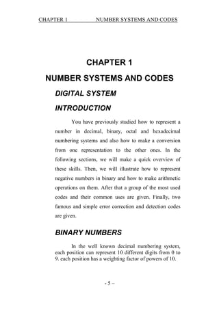 CHAPTER 1

NUMBER SYSTEMS AND CODES

CHAPTER 1
NUMBER SYSTEMS AND CODES
DIGITAL SYSTEM
INTRODUCTION
You have previously studied how to represent a
number in decimal, binary, octal and hexadecimal
numbering systems and also how to make a conversion
from one representation to the other ones. In the
following sections, we will make a quick overview of
these skills. Then, we will illustrate how to represent
negative numbers in binary and how to make arithmetic
operations on them. After that a group of the most used
codes and their common uses are given. Finally, two
famous and simple error correction and detection codes
are given.

BINARY NUMBERS
In the well known decimal numbering system,
each position can represent 10 different digits from 0 to
9. each position has a weighting factor of powers of 10.

-5–

 