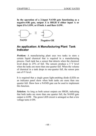 CHAPTER 2

LOGIC GATES

In the operation of a 2-input NAND gate functioning as a
negative-OR gate, output X is HIGH if either input A or
input B is LOW, or if both A and Bare LOW.

An application: A Manufacturing Plant Tank
Indicator
Problem: A manufacturing plant uses two tanks to store a
certain liquid chemical that is required in a manufacturing
process. Each tank has a sensor that detects when the chemical
level drops to 25% of full. The sensors produce a 5 V level
when the tanks are more than one-quarter full. When the volume
of chemical in a tank drops to one-quarter full, the sensor puts
out a 0 V level.
It is required that a single green light-emitting diode (LED) on
an indicator panel show when both tanks are more than one
quarter full. Show how a NAND gate can be used to implement
this function.
Solution: As long as both sensor outputs are HIGH, indicating
that both tanks are more than one quarter full, the NAND gate
output is LOW. The green LED circuit is arranged so that a low
voltage turns it ON.

- 64 –

 