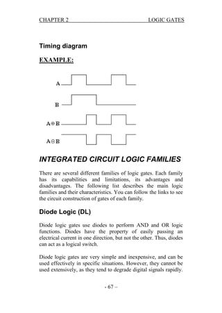 CHAPTER 2

LOGIC GATES

Timing diagram
EXAMPLE:

INTEGRATED CIRCUIT LOGIC FAMILIES
There are several different families of logic gates. Each family
has its capabilities and limitations, its advantages and
disadvantages. The following list describes the main logic
families and their characteristics. You can follow the links to see
the circuit construction of gates of each family.

Diode Logic (DL)
Diode logic gates use diodes to perform AND and OR logic
functions. Diodes have the property of easily passing an
electrical current in one direction, but not the other. Thus, diodes
can act as a logical switch.
Diode logic gates are very simple and inexpensive, and can be
used effectively in specific situations. However, they cannot be
used extensively, as they tend to degrade digital signals rapidly.
- 67 –

 