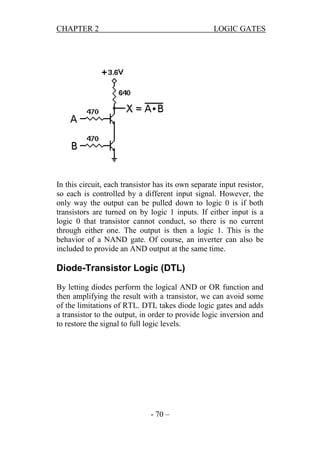 CHAPTER 2

LOGIC GATES

In this circuit, each transistor has its own separate input resistor,
so each is controlled by a different input signal. However, the
only way the output can be pulled down to logic 0 is if both
transistors are turned on by logic 1 inputs. If either input is a
logic 0 that transistor cannot conduct, so there is no current
through either one. The output is then a logic 1. This is the
behavior of a NAND gate. Of course, an inverter can also be
included to provide an AND output at the same time.

Diode-Transistor Logic (DTL)
By letting diodes perform the logical AND or OR function and
then amplifying the result with a transistor, we can avoid some
of the limitations of RTL. DTL takes diode logic gates and adds
a transistor to the output, in order to provide logic inversion and
to restore the signal to full logic levels.

- 70 –

 