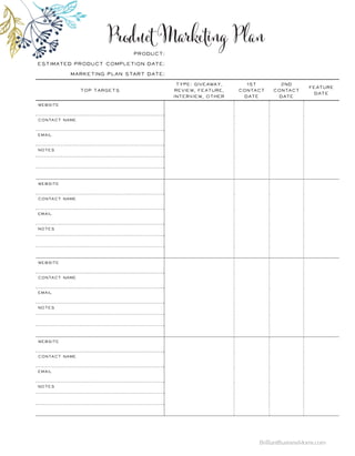 Top Targets
Type: Giveaway,
Review, Feature,
Interview, Other
1st
Contact
Date
2nd
Contact
Date
Feature
Date
Website
contact name
Email
Notes
Website
contact name
Email
Notes
Website
contact name
Email
Notes
Website
contact name
Email
Notes
Product:
Estimated Product Completion Date:
Marketing Plan start Date:
Product Marketing Plan
BrilliantBusinessMoms.com
 