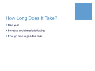 How Long Does It Take?
 One year
 Increase social media following
 Enough time to gain fan base
 