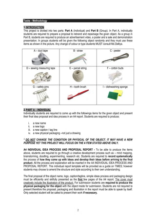 2 
Tasks - Methodology 
1. INTRODUCTION 
This project is divided into two parts: Part A (Individual) and Part B (Group). In Part A, individually students are required to prepare a proposal to rebrand and repackage the given object. As a group in Part B, students are required to produce an advertisement video, a poster and a sale and demonstration presentation. In groups students will be given the following object randomly and they must use these items as shown in the picture. Any change of colour or type students MUST consult Ms Delliya. 
A – duct tape 
B - straw 
C - peeler 
D – sewing measuring tape 
E – parcel string 
F – cotton buds 
G – safety pins 
H – tooth brush 
I – dishwashing sponge 
2. PART A – INDIVIDUAL 
Individually students are required to come up with the followings items for the given object and present their final idea proposal and idea process in an A4 report. Students are required to produce; 
i. a new name 
ii. a new logo 
iii. a new caption / tag line 
iv. a new physical packaging –not just a drawing 
* DO NOT CHANGE THE CONDITION OR PHYSICAL OF THE OBJECT. IT MAY HAVE A NEW PURPOSE YET THIS PROJECT WILL FOCUS ON THE 4 ITEM STATED ABOVE ONLY. 
A4 INDIVIDUAL IDEA PROCESS AND PROPOSAL REPORT - To be able to produce the items above, students are required to go through a creative development process such as – mind mapping, brainstorming, doodling, experimenting, research etc. Students are required to record systematically the process of how they come up with ideas and develop their ideas before arriving to the final product. All the process and explanation will be inserted in the A4 INDIVIDUAL IDEA PROCESS AND PROPOSAL REPORT. This individual report template will be provided as a guide on TIMES; however students may choose to amend the structure and style according to their own understanding. 
The final proposal of the object name, logo, caption/tagline, simple ideas process and packaging design must be efficiently and skilfully presented as the first few pages of the A4 report. The cover must creatively include the illustration of the product. For submission students are required to produce the physical packaging for the object with the object inside for submission. Students are not required to present therefore the proposal, packaging and illustration in the report must be able to speak by itself. Only selected student will be called to present their work if necessary. 
 