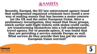 Click to
edit
Master
title style
30
5
Recently, Europol, the EU law enforcement agency found
that underground organized criminals have found a new
way of making money that has become a major concern
for the UK and the entire European Union. After a
preliminary investigation, they found that these groups,
which earlier sold flight tickets with stolen credit cards,
are transforming themselves into a full underground
travel agency. For 40 pounds apiece, it was found that
they are providing a service outside Europe as well.
What service do they provide that has got the entire
European Union worried?
 