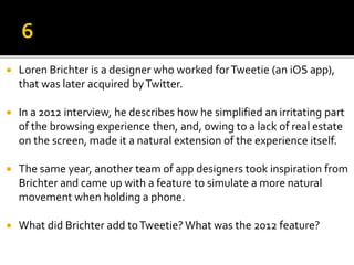  Loren Brichter is a designer who worked forTweetie (an iOS app),
that was later acquired byTwitter.
 In a 2012 interview, he describes how he simplified an irritating part
of the browsing experience then, and, owing to a lack of real estate
on the screen, made it a natural extension of the experience itself.
 The same year, another team of app designers took inspiration from
Brichter and came up with a feature to simulate a more natural
movement when holding a phone.
 What did Brichter add toTweetie? What was the 2012 feature?
 