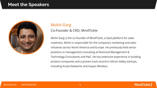 Mohit Garg
Co-Founder & CRO, MindTickle
Mohit Garg is the co-founder of MindTickle, a SaaS platform for sales
readiness. Mohit is responsible for the company’s marketing and sales
initiatives across North America and Europe. He previously held senior
positions in management consulting at Diamond Management &
Technology Consultants and PwC. He has extensive experience in building
product companies and a proven track record in Silicon Valley startups,
including Aruba Networks and Iospan Wireless.
Meet the Speakers
@mindtickle #MTWEBINAR 4
 
