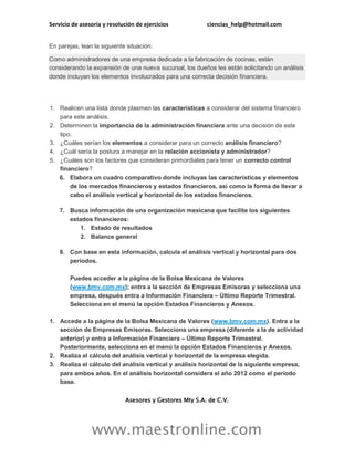 Servicio de asesoría y resolución de ejercicios ciencias_help@hotmail.com
www.maestronline.com
En parejas, lean la siguiente situación:
Como administradores de una empresa dedicada a la fabricación de cocinas, están
considerando la expansión de una nueva sucursal, los dueños les están solicitando un análisis
donde incluyan los elementos involucrados para una correcta decisión financiera.
1. Realicen una lista donde plasmen las características a considerar del sistema financiero
para este análisis.
2. Determinen la importancia de la administración financiera ante una decisión de este
tipo.
3. ¿Cuáles serían los elementos a considerar para un correcto análisis financiero?
4. ¿Cuál sería la postura a manejar en la relación accionista y administrador?
5. ¿Cuáles son los factores que consideran primordiales para tener un correcto control
financiero?
6. Elabora un cuadro comparativo donde incluyas las características y elementos
de los mercados financieros y estados financieros, así como la forma de llevar a
cabo el análisis vertical y horizontal de los estados financieros.
7. Busca información de una organización mexicana que facilite los siguientes
estados financieros:
1. Estado de resultados
2. Balance general
8. Con base en esta información, calcula el análisis vertical y horizontal para dos
periodos.
Puedes acceder a la página de la Bolsa Mexicana de Valores
(www.bmv.com.mx); entra a la sección de Empresas Emisoras y selecciona una
empresa, después entra a Información Financiera – Último Reporte Trimestral.
Selecciona en el menú la opción Estados Financieros y Anexos.
1. Accede a la página de la Bolsa Mexicana de Valores (www.bmv.com.mx). Entra a la
sección de Empresas Emisoras. Selecciona una empresa (diferente a la de actividad
anterior) y entra a Información Financiera – Último Reporte Trimestral.
Posteriormente, selecciona en el menú la opción Estados Financieros y Anexos.
2. Realiza el cálculo del análisis vertical y horizontal de la empresa elegida.
3. Realiza el cálculo del análisis vertical y análisis horizontal de la siguiente empresa,
para ambos años. En el análisis horizontal considera el año 2012 como el periodo
base.
Asesores y Gestores Mty S.A. de C.V.
 