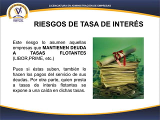 RIESGOS DE TASA DE INTERÉS
Este riesgo lo asumen aquellas
empresas que MANTIENEN DEUDA
A TASAS FLOTANTES
(LIBOR,PRIME, etc.)
Pues si éstas suben, también lo
hacen los pagos del servicio de sus
deudas. Por otra parte, quien presta
a tasas de interés flotantes se
expone a una caída en dichas tasas.
 