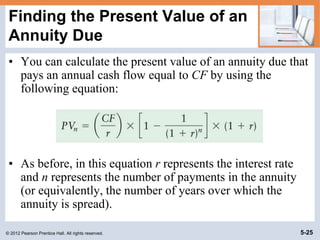 © 2012 Pearson Prentice Hall. All rights reserved. 5-25
Finding the Present Value of an
Annuity Due
• You can calculate the present value of an annuity due that
pays an annual cash flow equal to CF by using the
following equation:
• As before, in this equation r represents the interest rate
and n represents the number of payments in the annuity
(or equivalently, the number of years over which the
annuity is spread).
 