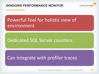 WINDOWS PERFORMANCE MONITOR
Powerful Tool for holistic view of
environment
Dedicated SQL Server counters
Can integrate with profiler traces
23
AKA P E RFM O N
© 2015 SOLARWINDS WORLDWIDE, LLC. ALL RIGHTS RESERVED.
 