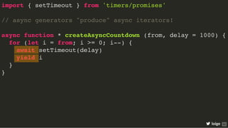 import { setTimeout } from 'timers/promises'
// async generators "produce" async iterators!
async function * createAsyncCountdown (from, delay = 1000) {
for (let i = from; i >= 0; i--) {
await setTimeout(delay)
yield i
}
}
loige 62
 