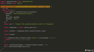 import querystring from 'querystring'
import axios from 'axios'
async function * createLastFmRecentTracks (apiKey, user) {
let to
while (true) {
const query = querystring.stringify({
method: 'user.getrecenttracks',
user,
api_key: apiKey,
format: 'json',
to
})
const url = `https://ws.audioscrobbler.com/2.0/?${query}`
const response = await axios.get(url)
const tracks = response.data.recenttracks.track
yield tracks
if (response.data.recenttracks['@attr'].totalPages <= 1) {
break // it's the last page!
}
const lastTrackInPage = tracks[tracks.length - 1]
to = lastTrackInPage.date.uts
}
} loige 69
 