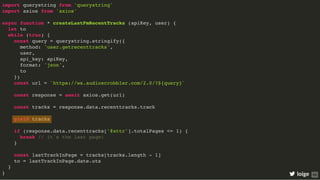 import querystring from 'querystring'
import axios from 'axios'
async function * createLastFmRecentTracks (apiKey, user) {
let to
while (true) {
const query = querystring.stringify({
method: 'user.getrecenttracks',
user,
api_key: apiKey,
format: 'json',
to
})
const url = `https://ws.audioscrobbler.com/2.0/?${query}`
const response = await axios.get(url)
const tracks = response.data.recenttracks.track
yield tracks
if (response.data.recenttracks['@attr'].totalPages <= 1) {
break // it's the last page!
}
const lastTrackInPage = tracks[tracks.length - 1]
to = lastTrackInPage.date.uts
}
} loige 69
 