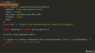 let page = 1
while (true) {
const query = querystring.stringify({
method: 'user.getrecenttracks',
user: 'loige',
api_key: process.env.API_KEY,
format: 'json',
page
})
const url = `https://ws.audioscrobbler.com/2.0/?${query}`
const response = await axios.get(url)
console.log(response.data)
if (page === Number(response.data.recenttracks['@attr'].totalPages)) {
break // it's the last page!
}
loige 25
 