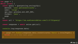 let page = 1
while (true) {
const query = querystring.stringify({
method: 'user.getrecenttracks',
user: 'loige',
api_key: process.env.API_KEY,
format: 'json',
page
})
const url = `https://ws.audioscrobbler.com/2.0/?${query}`
const response = await axios.get(url)
console.log(response.data)
if (page === Number(response.data.recenttracks['@attr'].totalPages)) {
break // it's the last page!
}
loige 25
 